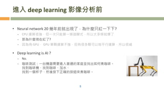 進入 deep learning 影像分析前
• Neural network 20 幾年前就出現了，為什麼只紅一下下?
- CPU 運算很強，但一次只能算一條迴歸式，所以太多條就爆了
- 那為什麼現在紅了?
- 因為有 GPU， GPU 單顆運算不強，但有很多顆可以做平行運算，所以很威
• Deep learning is AI ?
- No.
- 咖啡測試：一台機器需要進入普通的家庭並找出如何煮咖啡。
找到咖啡機、找到咖啡、加水、
找到一個杯子、然後按下正確的按鈕來煮咖啡。
5
 