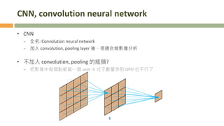CNN, convolution neural network
• CNN
- 全名: Convolution neural network
- 加入 convolution, pooling layer 後，很適合做影像分析
• 不加入 convolution, pooling 的瓶頸?
- 把影像中每個點都當一個 unit → 式子數量多到 GPU 也不行了
6
 