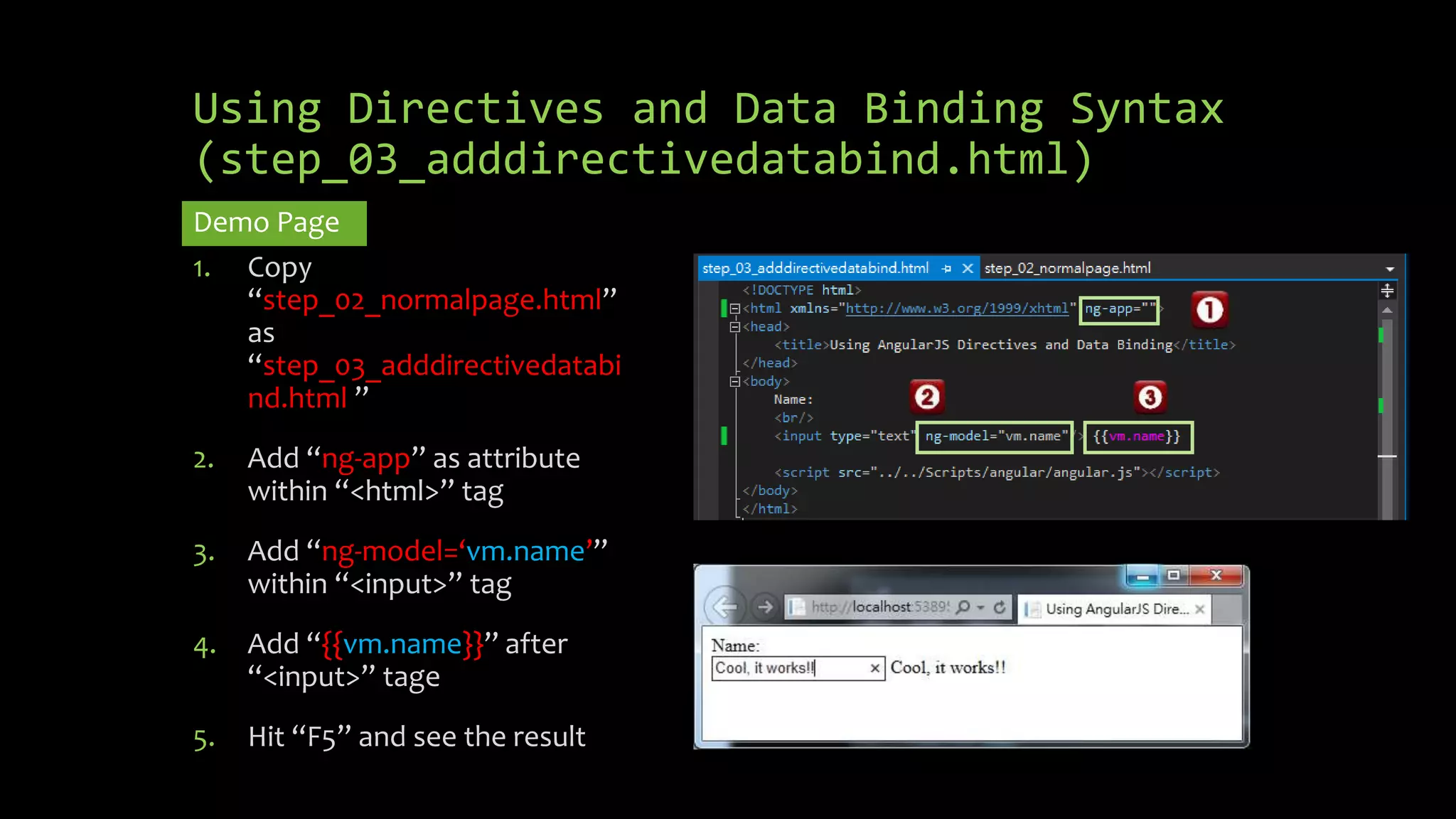 Using Directives and Data Binding Syntax (step_03_adddirectivedatabind.html) Demo Page 1. Copy “step_02_normalpage.html” as “step_03_adddirectivedatabi nd.html ” 2. Add “ng-app” as attribute within “<html>” tag 3. Add “ng-model=‘vm.name’” within “<input>” tag 4. Add “{{vm.name}}” after “<input>” tage 5. Hit “F5” and see the result 