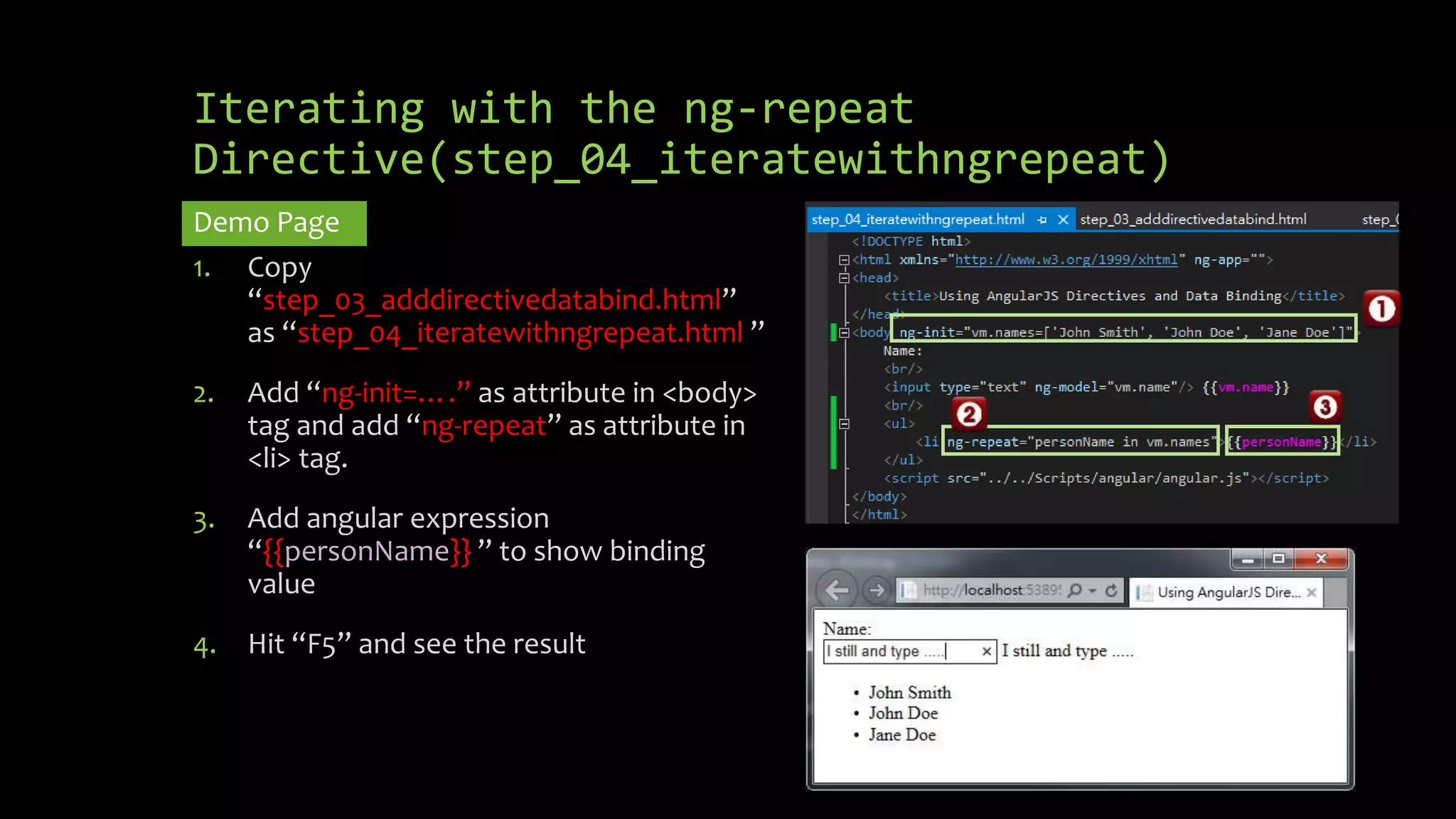 Iterating with the ng-repeat Directive(step_04_iteratewithngrepeat) Demo Page 1. Copy “step_03_adddirectivedatabind.html” as “step_04_iteratewithngrepeat.html ” 2. Add “ng-init=….” as attribute in <body> tag and add “ng-repeat” as attribute in <li> tag. 3. Add angular expression “{{personName}} ” to show binding value 4. Hit “F5” and see the result 