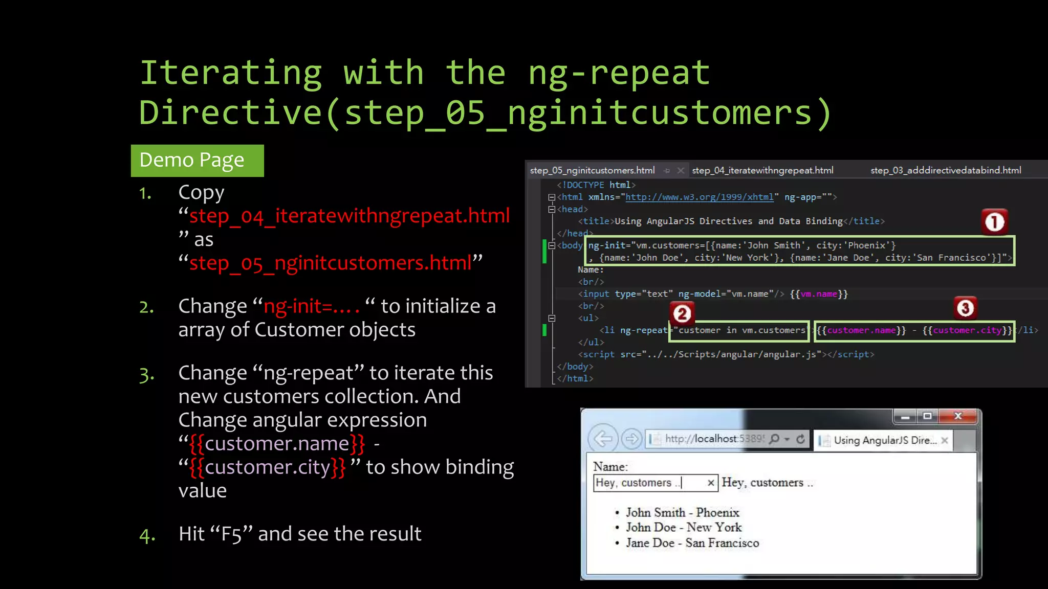 Iterating with the ng-repeat Directive(step_05_nginitcustomers) Demo Page 1. Copy “step_04_iteratewithngrepeat.html ” as “step_05_nginitcustomers.html” 2. Change “ng-init=…. “ to initialize a array of Customer objects 3. Change “ng-repeat” to iterate this new customers collection. And Change angular expression “{{customer.name}} - “{{customer.city}} ” to show binding value 4. Hit “F5” and see the result 