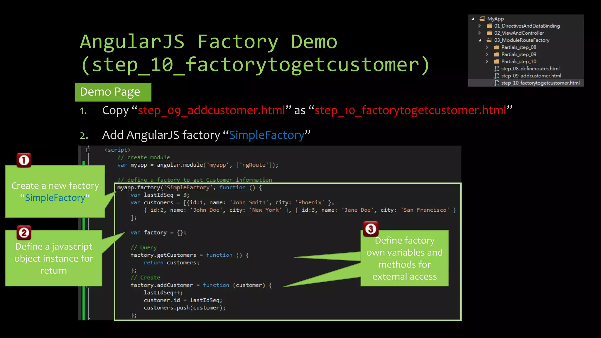 AngularJS Factory Demo (step_10_factorytogetcustomer) Demo Page 1. Copy “step_09_addcustomer.html” as “step_10_factorytogetcustomer.html” 2. Add AngularJS factory “SimpleFactory” Create a new factory “SimpleFactory“ Define a javascript object instance for return Create a new variable for newCustomer Define factory own variables and methods for external access 