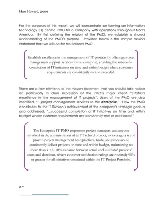 Hass Howard, 2009



For the purposes of this report, we will concentrate on forming an information
technology (IT) centric PMO for a company with operations throughout North
America. By first defining the mission of the PMO, we establish a shared
understanding of the PMO’s purpose. Provided below is the sample mission
statement that we will use for this fictional PMO.



     Establish excellence in the management of IT projects by offering project
      management support services to the enterprise, enabling the successful
      completion of IT initiatives on time and within budget where customer
                  requirements are consistently met or exceeded.



There are a few elements of the mission statement that you should take notice
of, particularly its clear expression of the PMO’s major intent, “Establish
excellence in the management of IT projects”. Users of the PMO are also
identified, “…project management services to the enterprise.” How the PMO
contributes to the IT Division’s achievement of the company’s strategic goals is
also addressed, “…successful completion of IT Initiatives on time and within
budget where customer requirements are consistently met or exceeded.”



         The Enterprise IT PMO empowers project managers, and anyone
     involved in the administration of an IT related project, to leverage a set of
         proven project management best practices, tools, and processes to
       consistently deliver projects on time and within budget, maintaining no
        more than a +/- 10% variance between actual and estimated projects’
     costs and durations, where customer satisfaction ratings are routinely 95%
        or greater for all initiatives contained within the IT Project Portfolio.




2—
 