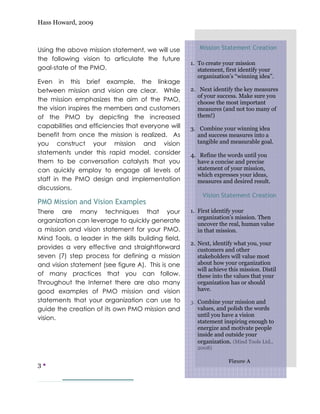 Hass Howard, 2009



Using the above mission statement, we will use          Mission Statement Creation
the following vision to articulate the future
                                                     1. To create your mission
goal-state of the PMO.                                  statement, first identify your
                                                        organization’s “winning idea”.
Even in this brief example, the linkage
between mission and vision are clear. While          2. Next identify the key measures
                                                       of your success. Make sure you
the mission emphasizes the aim of the PMO,             choose the most important
the vision inspires the members and customers          measures (and not too many of
of the PMO by depicting the increased                  them!)
capabilities and efficiencies that everyone will     3. Combine your winning idea
benefit from once the mission is realized. As          and success measures into a
you construct your mission and vision                  tangible and measurable goal.
statements under this rapid model, consider          4. Refine the words until you
them to be conversation catalysts that you             have a concise and precise
can quickly employ to engage all levels of             statement of your mission,
                                                       which expresses your ideas,
staff in the PMO design and implementation             measures and desired result.
discussions.
                                                          Vision Statement Creation
PMO Mission and Vision Examples
There are many techniques that your                  1. First identify your
                                                        organization’s mission. Then
organization can leverage to quickly generate
                                                        uncover the real, human value
a mission and vision statement for your PMO.            in that mission.
Mind Tools, a leader in the skills building field,
                                                     2. Next, identify what you, your
provides a very effective and straightforward           customers and other
seven (7) step process for defining a mission           stakeholders will value most
and vision statement (see figure A). This is one        about how your organization
                                                        will achieve this mission. Distil
of many practices that you can follow.                  these into the values that your
Throughout the Internet there are also many             organization has or should
good examples of PMO mission and vision                 have.
statements that your organization can use to         3. Combine your mission and
guide the creation of its own PMO mission and          values, and polish the words
                                                       until you have a vision
vision.
                                                       statement inspiring enough to
                                                       energize and motivate people
                                                       inside and outside your
                                                       organization. (Mind Tools Ltd.,
                                                       2008)

                                                                    Figure A
3—
 