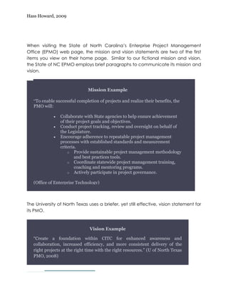 Hass Howard, 2009




When visiting the State of North Carolina’s Enterprise Project Management
Office (EPMO) web page, the mission and vision statements are two of the first
items you view on their home page. Similar to our fictional mission and vision,
the State of NC EPMO employs brief paragraphs to communicate its mission and
vision.


                                   Mission Example
                                 Mission Example
        “To provide leadership for the improvement and expansion of Project
     “To enable successful completion of projects and realize their benefits, the
        Management across state government through coordination and
     PMO will:
        communication, standardization and measurement, and mentoring and
        coaching.”Collaborate with State agencies to help ensure achievement
                 ·  (State of NC EPMO)
                   of their project goals and objectives.
                                      Vision Example
                 · Conduct project tracking, review and oversight on behalf of
                   the Legislature.
        “The EPMO provides professional oversight to facilitate successful IT
                 · Encourage adherence to repeatable project management
        projects through assessing projects and facilitating resolution of issues,
                   processes with established standards and measurement
        risks and roadblocks and by providing early warnings if a project is likely
                   criteria.
        to fail. The EPMO does this through project management methodologyand
                       o Provide sustainable applying professional experience
        best practices and by best practices tools.complete information to the SCIO
                           and providing full and
        to ensure the SCIO can respond appropriately. management EPMO)
                       o Coordinate statewide project (State of NC training,
                           coaching and mentoring programs.
        ”              o Actively participate in project governance.

     (Office of Enterprise Technology)



The University of North Texas uses a briefer, yet still effective, vision statement for
its PMO.



                                  Vision Example

     “Create a foundation within CITC for enhanced awareness and
     collaboration, increased efficiency, and more consistent delivery of the
     right projects at the right time with the right resources.” (U of North Texas
     PMO, 2008)
4—
 