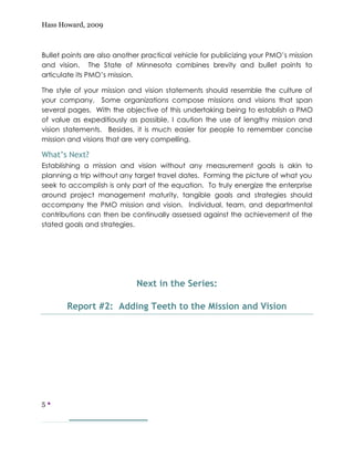 Hass Howard, 2009



Bullet points are also another practical vehicle for publicizing your PMO’s mission
and vision. The State of Minnesota combines brevity and bullet points to
articulate its PMO’s mission.

The style of your mission and vision statements should resemble the culture of
your company. Some organizations compose missions and visions that span
several pages. With the objective of this undertaking being to establish a PMO
of value as expeditiously as possible, I caution the use of lengthy mission and
vision statements. Besides, it is much easier for people to remember concise
mission and visions that are very compelling.

What’s Next?
Establishing a mission and vision without any measurement goals is akin to
planning a trip without any target travel dates. Forming the picture of what you
seek to accomplish is only part of the equation. To truly energize the enterprise
around project management maturity, tangible goals and strategies should
accompany the PMO mission and vision. Individual, team, and departmental
contributions can then be continually assessed against the achievement of the
stated goals and strategies.




                             Next in the Series:

       Report #2: Adding Teeth to the Mission and Vision




5—
 