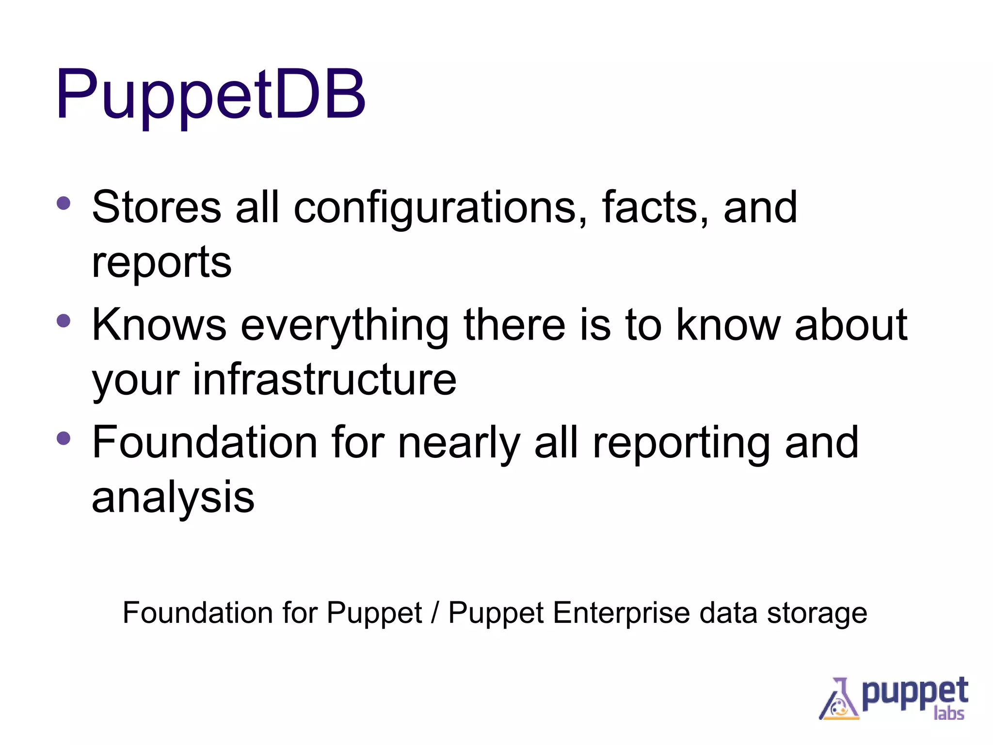 PuppetDB
• Stores all configurations, facts, and
reports
• Knows everything there is to know about
your infrastructure
• Foundation for nearly all reporting and
analysis
Foundation for Puppet / Puppet Enterprise data storage

 