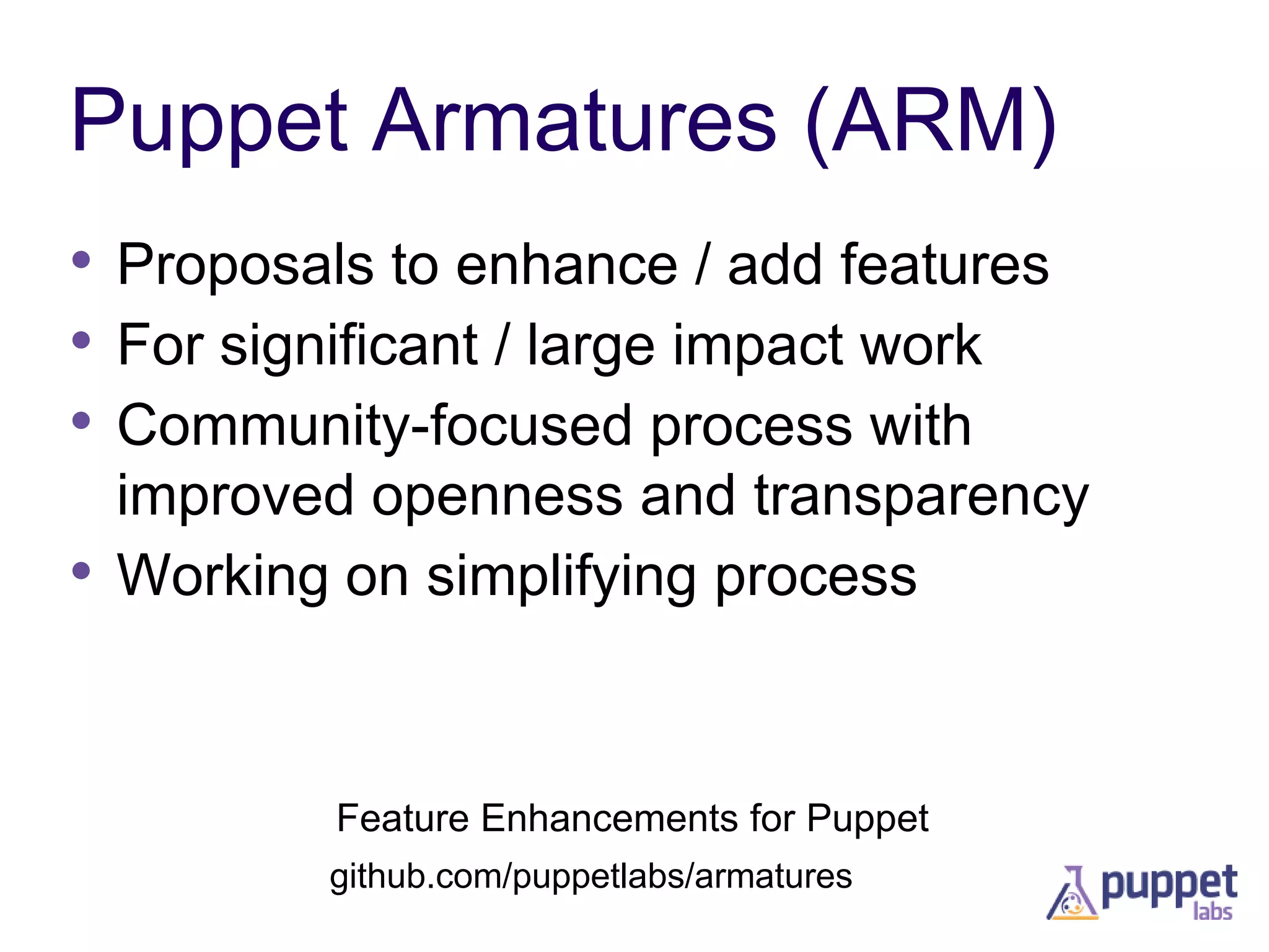 Puppet Armatures (ARM)
• Proposals to enhance / add features
• For significant / large impact work
• Community-focused process with

•

improved openness and transparency
Working on simplifying process

Feature Enhancements for Puppet
github.com/puppetlabs/armatures

 