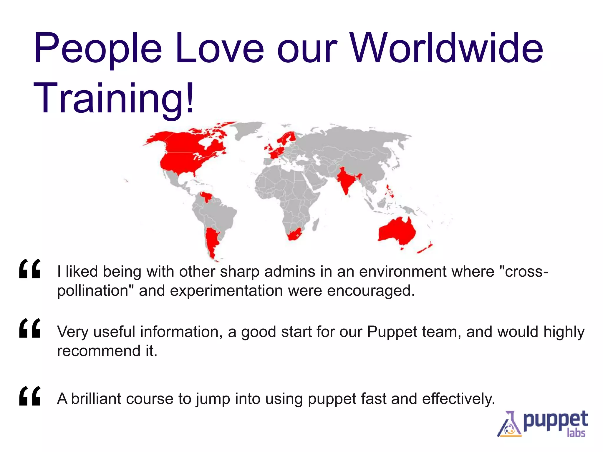 People Love our Worldwide
Training!

“
“
“

I liked being with other sharp admins in an environment where "crosspollination" and experimentation were encouraged.
Very useful information, a good start for our Puppet team, and would highly
recommend it.
A brilliant course to jump into using puppet fast and effectively.

 