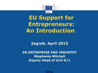 EU Support for
Entrepreneurs:
An Introduction
Zagreb, April 2013
DG ENTERPRISE AND INDUSTRY
Stephanie Mitchell
Deputy Head of Unit D/1
 