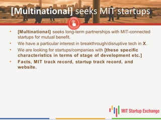 [Multinational] seeks MIT startups
• [Multinational] seeks long-term partnerships with MIT-connected
startups for mutual benefit.
• We have a particular interest in breakthrough/disruptive tech in X.
• We are looking for startups/companies with [these specific
characteristics in terms of stage of development etc.]
• Facts, MIT track record, startup track record, and
website.
 
