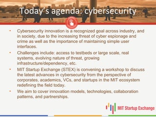 Today’s agenda: cybersecurity
• Cybersecurity innovation is a recognized goal across industry, and
in society, due to the increasing threat of cyber espionage and
crime as well as the importance of maintaining simple user
interfaces.
• Challenges include: access to testbeds or large scale, real
systems, evolving nature of threat, growing
infrastructure/dependency, etc.
• MIT Startup Exchange (STEX) is convening a workshop to discuss
the latest advances in cybersecurity from the perspective of
corporates, academics, VCs, and startups in the MIT ecosystem
redefining the field today.
• We aim to cover innovation models, technologies, collaboration
patterns, and partnerships.
 