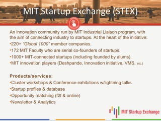 MIT Startup Exchange (STEX)
An innovation community run by MIT Industrial Liaison program, with
the aim of connecting industry to startups. At the heart of the initiative:
•220+ “Global 1000” member companies.
•172 MIT Faculty who are serial co-founders of startups.
•1000+ MIT-connected startups (including founded by alums).
•MIT innovation players (Deshpande, Innovation initiative, VMS, etc.)
Products/services:
•Cluster workshops & Conference exhibitions w/lightning talks
•Startup profiles & database
•Opportunity matching (f2f & online)
•Newsletter & Analytics
 