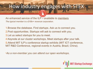 How industry engages with STEX
An enhanced service of the ILP – available to members
The typical member is a $1Bn+ revenue corporation.
1.Browse the database. Find startups. Ask us to connect you.
2.Post opportunities. Startups will ask to connect with you.
3.Let us select startups for you to meet.
4.Keynote at our cluster workshops. Meet startups after your talk.
5.Attend MIT ILP’s conference startup exhibits (MIT ICT conference,
MIT R&D Conference, regional events in Austria, Brazil, China).
•As a non-member you can attend our open workshops.
 