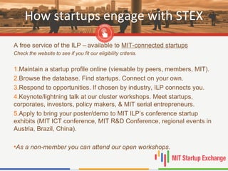 How startups engage with STEX
A free service of the ILP – available to MIT-connected startups
Check the website to see if you fit our eligibility criteria.
1.Maintain a startup profile online (viewable by peers, members, MIT).
2.Browse the database. Find startups. Connect on your own.
3.Respond to opportunities. If chosen by industry, ILP connects you.
4.Keynote/lightning talk at our cluster workshops. Meet startups,
corporates, investors, policy makers, & MIT serial entrepreneurs.
5.Apply to bring your poster/demo to MIT ILP’s conference startup
exhibits (MIT ICT conference, MIT R&D Conference, regional events in
Austria, Brazil, China).
•As a non-member you can attend our open workshops.
 