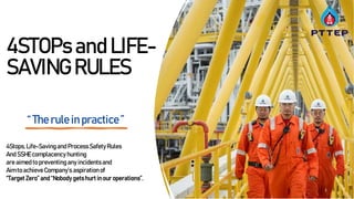 Energy Partner of Choice
4STOPs and LIFE-
SAVING RULES
1
“ The rule in practice ”
4Stops, Life-Savingand Process Safety Rules
And SSHEcomplacency hunting
are aimed to preventing any incidentsand
Aim to achieve Company’s aspirationof
“Target Zero” and “Nobody gets hurt in our operations”.
 