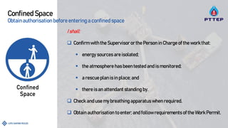 Confined Space
Obtain authorisation before entering a confined space
I shall:
 Confirm with the Supervisor or the Person in Charge of the work that:
 energy sources are isolated;
 the atmosphere has been tested and is monitored;
 a rescue plan is in place; and
 there is an attendant standing by.
 Check and use my breathing apparatus when required.
 Obtain authorisation to enter; and follow requirements of the Work Permit.
 
