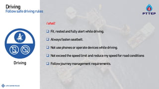 Driving
Follow safedrivingrules
I shall:
 Fit, rested and fully alert while driving.
 Always fasten seatbelt.
 Not use phones or operate devices while driving.
 Not exceed the speed limit and reduce my speed for road conditions
 Follow journey management requirements.
 
