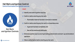 Hot Work and Ignition Control
Control flammables and ignition sources
Ishall:
 Identifyandcontrol ignitionsources.
 Confirm, before startinganyhot work:
 Flammable materialhasbeen removed or isolated
 Confirm, before startinganyhot workin a hazardousarea:
 A gastest has been completed; and
 Gaswill be monitored continually
 Eliminate ignition sources during breaking containment and start-up and shutdown
operation
 Obtain authorisationbefore startingany hot work.
 