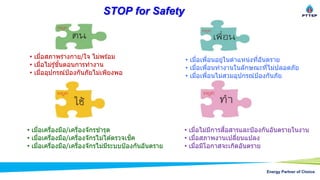 Energy Partner of Choice
STOP for Safety
• เมื่อสภาพร่างกาย/ใจ ไม่พร ้อม
• เมื่อไม่รู้ขั้นตอนการทางาน
• เมื่ออุปกรณ์ป้องกันภัยไม่เพียงพอ
• เมื่อเพื่อนอยู่ในตาแหน่งที่อันตราย
• เมื่อเพื่อนทางานในลักษณะที่ไม่ปลอดภัย
• เมื่อเพื่อนไม่สวมอุปกรณ์ป้องกันภัย
• เมื่อเครื่องมือ/เครื่องจักรชารุด
• เมื่อเครื่องมือ/เครื่องจักรไม่ได ้ตรวจเช็ค
• เมื่อเครื่องมือ/เครื่องจักรไม่มีระบบป้องกันอันตราย
• เมื่อไม่มีการสื่อสารและป้องกันอันตรายในงาน
• เมื่อสภาพงานเปลี่ยนแปลง
• เมื่อมีโอกาสจะเกิดอันตราย
 