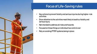 Energy Partner of Choice
Focus of Life-Saving rules
• Key actionsto prevent fatality andseriousinjuriesduringhigher-risk
activities
• Drawattentionto the activitiesmost likely to lead to a fatality and
seriousinjury
• Not intendedto addressall risksandhazards
• Focused on thosethingsan individualhascontrol over
• Rely on existingPTTEP systems being in place
 