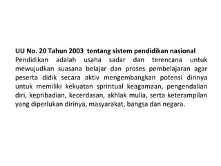 UU No. 20 Tahun 2003 tentang sistem pendidikan nasional
Pendidikan adalah usaha sadar dan terencana untuk
mewujudkan suasana belajar dan proses pembelajaran agar
peserta didik secara aktiv mengembangkan potensi dirinya
untuk memiliki kekuatan spriritual keagamaan, pengendalian
diri, kepribadian, kecerdasan, akhlak mulia, serta keterampilan
yang diperlukan dirinya, masyarakat, bangsa dan negara.
 