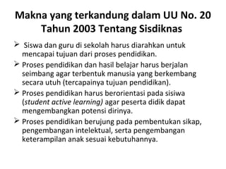 Makna yang terkandung dalam UU No. 20
Tahun 2003 Tentang Sisdiknas
 Siswa dan guru di sekolah harus diarahkan untuk
mencapai tujuan dari proses pendidikan.
 Proses pendidikan dan hasil belajar harus berjalan
seimbang agar terbentuk manusia yang berkembang
secara utuh (tercapainya tujuan pendidikan).
 Proses pendidikan harus berorientasi pada sisiwa
(student active learning) agar peserta didik dapat
mengembangkan potensi dirinya.
 Proses pendidikan berujung pada pembentukan sikap,
pengembangan intelektual, serta pengembangan
keterampilan anak sesuai kebutuhannya.
 