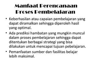 Manfaat Perencanaan
Proses Pembelajaran
• Keberhasilan atau capaian pembelajaran yang
dapat diramalkan sehingga diperoleh hasil
yang optimal.
• Ada prediksi hambatan yang mungkin muncul
dalam proses pembelajaran sehingga dapat
ditentukan berbagai strategi yang bisa
dilakukan untuk mencapai tujuan pebelajaran.
• Pemanfaatan sumber dan fasilitas belajar
lebih maksimal.
 