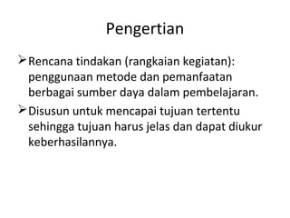 Pengertian
Rencana tindakan (rangkaian kegiatan):
penggunaan metode dan pemanfaatan
berbagai sumber daya dalam pembelajaran.
Disusun untuk mencapai tujuan tertentu
sehingga tujuan harus jelas dan dapat diukur
keberhasilannya.
 