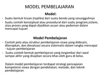 Model:
- Suatu bentuk tiruan (replika) dari suatu benda yang sesungguhnya
- Suatu contoh konseptual atau prosedural dari suatu program,sistem,
atau proses yang dapat dijadikan acuan atau pedoman dalam
mencapai tujuan
Model Pembelajaran
- Contoh pola atau struktur pembelajaran siswa yang didesain,
diterapkan, dan dievaluasi secara sistematis dalam rangka mencapai
- tujuan pembelajaran
- Suatu contoh bentuk pembelajaran yang tergambar dari awal
sampai akhir yang disajikan secara khas oleh guru di kelas.
Dalam model pembelajaran terdapat strategi pencapaian
kompetensi siswa dengan pendekatan, metode, dan teknik
pembelajaran
MODEL PEMBELAJARAN
 