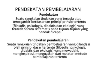 Pendekatan
Suatu rangkaian tindakan yang terpola atau
terorganisir berdasarkan prinsip-prinsip tertentu
(filosofis, psikologis, didaktis dan ekologis) yang
terarah secara sistematis pada tujuan-tujuan yang
hendak dicapai
Pendekatan pembelajaran
Suatu rangkaian tindakan pembelajaran yang dilandasi
oleh prinsip dasar tertentu (filosofis, psikologis,
didaktis dan ekologis) yang mewadahi,
menginspirasi, menguatkan dan melatari metode
pembelajaran tertentu
PENDEKATAN PEMBELAJARAN
 