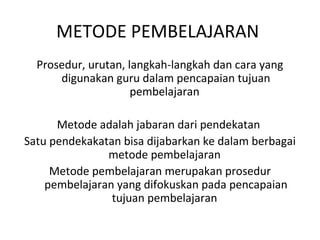 Prosedur, urutan, langkah-langkah dan cara yang
digunakan guru dalam pencapaian tujuan
pembelajaran
Metode adalah jabaran dari pendekatan
Satu pendekakatan bisa dijabarkan ke dalam berbagai
metode pembelajaran
Metode pembelajaran merupakan prosedur
pembelajaran yang difokuskan pada pencapaian
tujuan pembelajaran
METODE PEMBELAJARAN
 