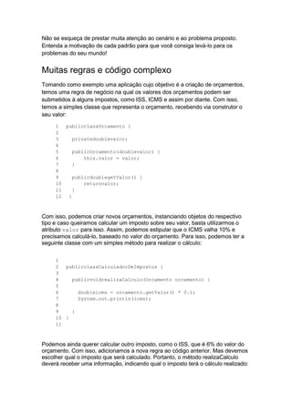 Não se esqueça de prestar muita atenção ao cenário e ao problema proposto.
Entenda a motivação de cada padrão para que você consiga levá-lo para os
problemas do seu mundo!
Muitas regras e código complexo
Tomando como exemplo uma aplicação cujo objetivo é a criação de orçamentos,
temos uma regra de negócio na qual os valores dos orçamentos podem ser
submetidos à alguns impostos, como ISS, ICMS e assim por diante. Com isso,
temos a simples classe que representa o orçamento, recebendo via construtor o
seu valor:
1
2
3
4
5
6
7
8
9
10
11
12
publicclassOrcamento {
privatedoublevalor;
publicOrcamento(doublevalor) {
this.valor = valor;
}
publicdoublegetValor() {
returnvalor;
}
}
Com isso, podemos criar novos orçamentos, instanciando objetos do respectivo
tipo e caso queiramos calcular um imposto sobre seu valor, basta utilizarmos o
atributo valor para isso. Assim, podemos estipular que o ICMS valha 10% e
precisamos calculá-lo, baseado no valor do orçamento. Para isso, podemos ter a
seguinte classe com um simples método para realizar o cálculo:
1
2
3
4
5
6
7
8
9
10
11
publicclassCalculadorDeImpostos {
publicvoidrealizaCalculo(Orcamento orcamento) {
doubleicms = orcamento.getValor() * 0.1;
System.out.println(icms);
}
}
Podemos ainda querer calcular outro imposto, como o ISS, que é 6% do valor do
orçamento. Com isso, adicionamos a nova regra ao código anterior. Mas devemos
escolher qual o imposto que será calculado. Portanto, o método realizaCalculo
deverá receber uma informação, indicando qual o imposto terá o cálculo realizado:
 