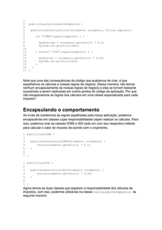 1
2
3
4
5
6
7
8
9
10
11
12
13
14
15
16
17
publicclassCalculadorDeImpostos {
publicvoidrealizaCalculo(Orcamento orcamento, String imposto){
if( "ICMS".equals(imposto) ) {
doubleicms = orcamento.getValor() * 0.1;
System.out.println(icms);
} elseif( "ISS".equals(imposto) ) {
doubleiss = orcamento.getValor() * 0.06;
System.out.println(iss);
}
}
}
Note que uma das consequências do código que acabamos de criar, é que
espalhamos os cálculos e nossas regras de negócio. Dessa maneira, não temos
nenhum encapsulamento de nossas regras de negócio e elas se tornam bastante
suscetíveis a serem replicadas em outros pontos do código da aplicação. Por que
não encapsulamos as regras dos cálculos em uma classe especializada para cada
imposto?
Encapsulando o comportamento
Ao invés de mantermos as regras espalhadas pela nossa aplicação, podemos
encapsulá-las em classes cujas responsabilidades sejam realizar os cálculos. Para
isso, podemos criar as classes ICMS e ISS cada um com seu respectivo método
para calcular o valor do imposto de acordo com o orçamento.
1
2
3
4
5
6
7
publicclassICMS {
publicdoublecalculaICMS(Orcamento orcamento) {
returnorcamento.getValor() * 0.1;
}
}
1
2
3
4
5
6
7
publicclassISS {
publicdoublecalculaISS(Orcamento orcamento) {
returnorcamento.getValor() * 0.06;
}
}
Agora temos as duas classes que separam a responsabilidade dos cálculos de
impostos, com isso, podemos utilizá-las na classe CalculadorDeImpostos da
seguinte maneira:
 