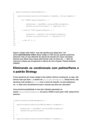 1
2
3
4
5
6
7
8
9
10
11
12
13
14
15
16
17
publicclassCalculadorDeImpostos {
publicvoidrealizaCalculo(Orcamento orcamento, String imposto) {
if( "ICMS".equals(imposto) ) {
doubleicms = newICMS().calculaICMS(orcamento);
System.out.println(icms); // imprimirá 50.0
} elseif( "ISS".equals(imposto) ) {
doubleiss = newISS().calculaISS(orcamento);
System.out.println(iss); // imprimirá 30.0
} else IF (...)
}
}
Agora o código está melhor, mas não significa que esteja bom. Um
ponto extremamente crítico desse código é o fato de que quando quisermos
adicionar mais um tipo diferente de cálculo de imposto em nosso calculador,
teremos que alterar essa classe adicionando mais um bloco de if, além de
criarmos a classe que encapsulará o cálculo do novo imposto. Parece bastante
trabalho.
Eliminando os condicionais com polimorfismo e
o padrão Strategy
O que queremos em nosso código é não realizar nenhum condicional, ou seja, não
termos mais que fazer ifs dentro doCalculadorDeImpostos. Dessa forma, não
devemos mais receber a String com o nome do imposto, no qual realizamos
osifs. Mas como escolheremos qual o imposto que deve ser calculado?
Uma primeira possibilidade é criar dois métodos separadas na
classe CalculadorDeImposto. Um para o ICMS e outro para o ISS, dessa forma
teremos:
1
2
3
4
5
6
7
8
9
10
publicclassCalculadorDeImpostos {
publicvoidrealizaCalculoICMS(Orcamento orcamento) {
doubleicms = newICMS().calculaICMS(orcamento);
System.out.println(icms);
}
publicvoidrealizaCalculoISS(Orcamento orcamento) {
 