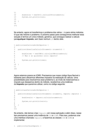 11
12
13
14
15
16
17
doubleiss = newISS().calculaISS(orcamento);
System.out.println(iss);
}
}
No entanto, agora só transferimos o problema dos vários ifs para vários métodos.
O que não resolve o problema. O próximo passo para conseguirmos melhorar essa
solução é termos um único método, genérico, que consegue realizar o cálculo
paraqualquer imposto, sem fazer nenhum if dentro dele.
1
2
3
4
5
6
7
8
9
10
11
12
publicclassCalculadorDeImpostos {
publicvoidrealizaCalculo(Orcamento orcamento) {
doubleicms = newICMS().calculaICMS(orcamento);
// Mas e se quisermos outro imposto?
System.out.println(icms);
}
}
Agora estamos presos ao ICMS. Precisamos que nosso código fique flexível o
bastante para utilizarmos diferentes impostos na realização do cálculo. Uma
possibilidade para resolvermos esse problema é, ao invés de instanciarmos o
imposto que desejamos dentro do método, recebermos uma instância
do Imposto que queremos utilizar, como no código seguinte:
1
2
3
4
5
6
7
8
9
10
11
publicclassCalculadorDeImpostos {
publicvoidrealizaCalculo(Orcamento orcamento, Imposto imposto) {
doublevalor = imposto.calcula(orcamento);
System.out.println(valor);
}
}
No entanto, não temos o tipo Imposto em nossa aplicação e além disso, nesse
tipo precisamos passar uma instância de ISSe ICMS. Para isso, podemos criar
uma interface chamada Imposto e fazermos as classes ISS e ICMS a
implementar.
1 publicinterfaceImposto {
 