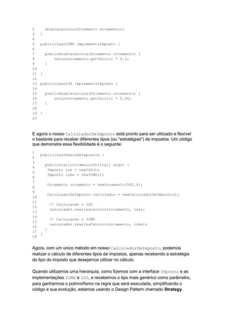 2
3
4
5
6
7
8
9
10
11
12
13
14
15
16
17
18
19
20
doublecalcula(Orcamento orcamento);
}
publicclassICMS implementsImposto {
publicdoublecalcula(Orcamento orcamento) {
returnorcamento.getValor() * 0.1;
}
}
publicclassISS implementsImposto {
publicdoublecalcula(Orcamento orcamento) {
returnorcamento.getValor() * 0.06;
}
}
E agora o nosso CalculadorDeImposto está pronto para ser utilizado e flexível
o bastante para receber diferentes tipos (ou "estratégias") de impostos. Um código
que demonstra essa flexibilidade é o seguinte:
1
2
3
4
5
6
7
8
9
10
11
12
13
14
15
16
17
18
publicclassTesteDeImpostos {
publicstaticvoidmain(String[] args) {
Imposto iss = newISS();
Imposto icms = newICMS();
Orcamento orcamento = newOrcamento(500.0);
CalculadorDeImposto calculador = newCalculadorDeImposto();
// Calculando o ISS
calculador.realizaCalculo(orcamento, iss);
// Calculando o ICMS
calculador.realizaCalculo(orcamento, icms);
}
}
Agora, com um único método em nosso CalculadorDeImposto, podemos
realizar o cálculo de diferentes tipos de impostos, apenas recebendo a estratégia
do tipo do imposto que desejamos utilizar no cálculo.
Quando utilizamos uma hierarquia, como fizemos com a interface Imposto e as
implementações ICMS e ISS, e recebemos o tipo mais genérico como parâmetro,
para ganharmos o polimorfismo na regra que será executada, simplificando o
código e sua evolução, estamos usando o Design Pattern chamado Strategy.
 
