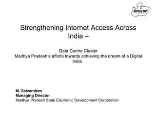 Strengthening Internet Access Across 
India – 
Data Centre Cluster 
Madhya Pradesh’s efforts towards achieving the dream of a Digital 
India 
M. Selvendran 
Managing Director 
Madhya Pradesh State Electronic Development Corporation 
 
