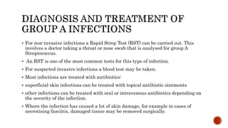  For non-invasive infections a Rapid Strep Test (RST) can be carried out. This
involves a doctor taking a throat or nose swab that is analysed for group A
Streptococcus.
 An RST is one of the most common tests for this type of infection.
 For suspected invasive infections a blood test may be taken.
 Most infections are treated with antibiotics:
 superficial skin infections can be treated with topical antibiotic ointments
 other infections can be treated with oral or intravenous antibiotics depending on
the severity of the infection.
 Where the infection has caused a lot of skin damage, for example in cases of
necrotising fasciitis, damaged tissue may be removed surgically.
 