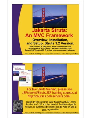 Jakarta Struts:
  An MVC Framework
       Overview, Installation,
    and Setup. Struts 1.2 Version.
      Core Servlets & JSP book: www.coreservlets.com
      More Servlets & JSP book: www.moreservlets.com
  Servlet/JSP/Struts/JSF Training: courses.coreservlets.com
  Slides © Marty Hall, http://www.coreservlets.com, books © Sun Microsystems Press




   For live Struts training, please see
JSP/servlet/Struts/JSF training courses at
    http://courses.coreservlets.com/.
   Taught by the author of Core Servlets and JSP, More
  Servlets and JSP, and this tutorial. Available at public
  venues, or customized versions can be held on-site at
                    your organization.
  Slides © Marty Hall, http://www.coreservlets.com, books © Sun Microsystems Press