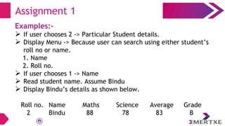 Examples:-
 If user chooses 2 -> Particular Student details.
 Display Menu -> Because user can search using either student’s
roll no or name.
1. Name
2. Roll no.
 If user chooses 1 -> Name
 Read student name. Assume Bindu
 Display Bindu’s details as shown below.
Roll no. Name Maths Science Average Grade
2 Bindu 88 78 83 B
Assignment 1
 