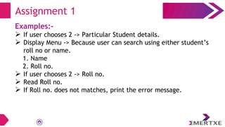 Examples:-
 If user chooses 2 -> Particular Student details.
 Display Menu -> Because user can search using either student’s
roll no or name.
1. Name
2. Roll no.
 If user chooses 2 -> Roll no.
 Read Roll no.
 If Roll no. does not matches, print the error message.
Assignment 1
 