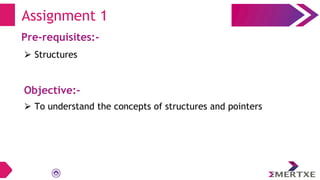 Assignment 1
Pre-requisites:-
⮚ Structures
Objective:-
⮚ To understand the concepts of structures and pointers
 
