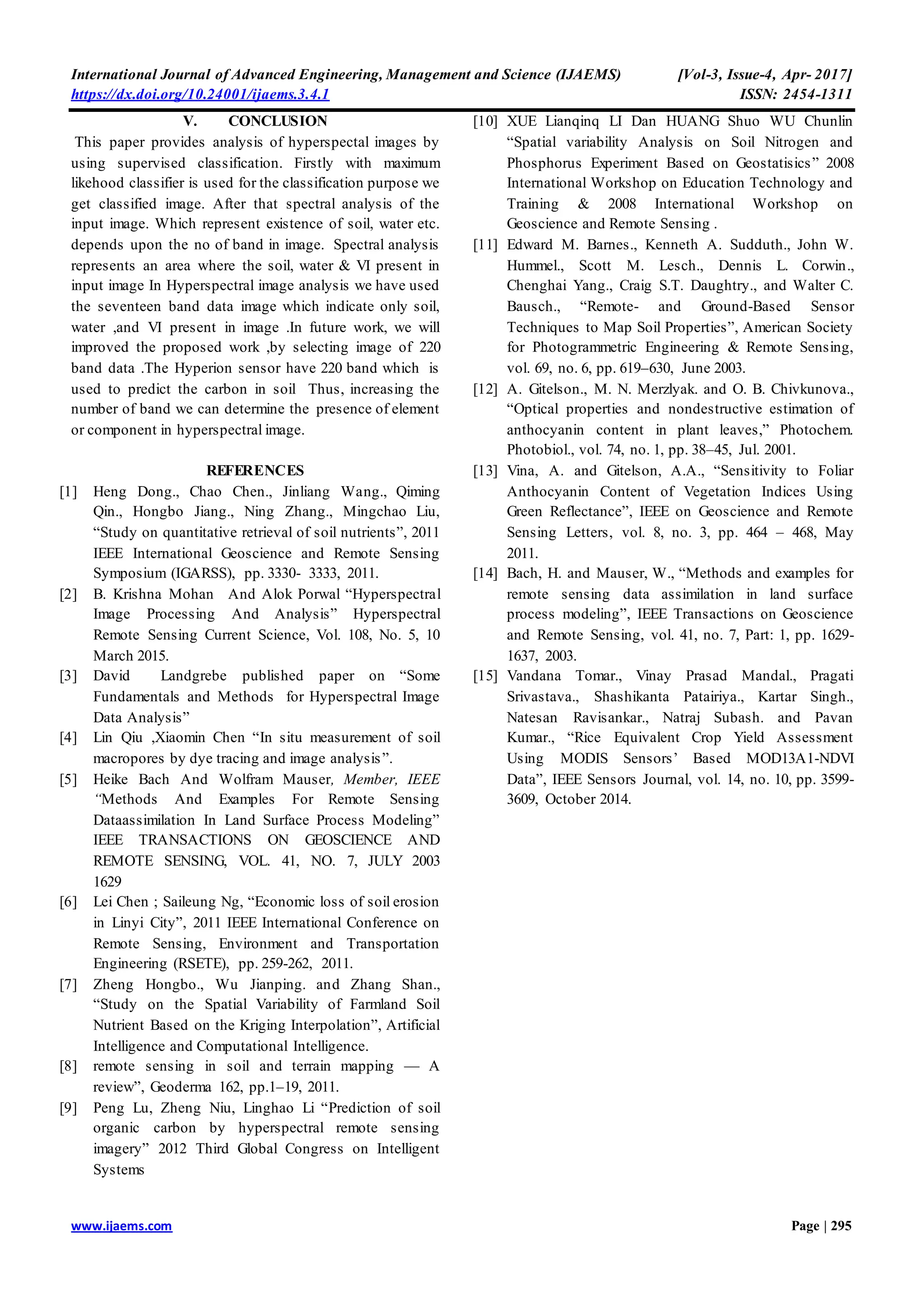 International Journal of Advanced Engineering, Management and Science (IJAEMS) [Vol-3, Issue-4, Apr- 2017]
https://dx.doi.org/10.24001/ijaems.3.4.1 ISSN: 2454-1311
www.ijaems.com Page | 295
V. CONCLUSION
This paper provides analysis of hyperspectal images by
using supervised classification. Firstly with maximum
likehood classifier is used for the classification purpose we
get classified image. After that spectral analysis of the
input image. Which represent existence of soil, water etc.
depends upon the no of band in image. Spectral analysis
represents an area where the soil, water & VI present in
input image In Hyperspectral image analysis we have used
the seventeen band data image which indicate only soil,
water ,and VI present in image .In future work, we will
improved the proposed work ,by selecting image of 220
band data .The Hyperion sensor have 220 band which is
used to predict the carbon in soil Thus, increasing the
number of band we can determine the presence of element
or component in hyperspectral image.
REFERENCES
[1] Heng Dong., Chao Chen., Jinliang Wang., Qiming
Qin., Hongbo Jiang., Ning Zhang., Mingchao Liu,
“Study on quantitative retrieval of soil nutrients”, 2011
IEEE International Geoscience and Remote Sensing
Symposium (IGARSS), pp. 3330- 3333, 2011.
[2] B. Krishna Mohan And Alok Porwal “Hyperspectral
Image Processing And Analysis” Hyperspectral
Remote Sensing Current Science, Vol. 108, No. 5, 10
March 2015.
[3] David Landgrebe published paper on “Some
Fundamentals and Methods for Hyperspectral Image
Data Analysis”
[4] Lin Qiu ,Xiaomin Chen “In situ measurement of soil
macropores by dye tracing and image analysis”.
[5] Heike Bach And Wolfram Mauser, Member, IEEE
“Methods And Examples For Remote Sensing
Dataassimilation In Land Surface Process Modeling”
IEEE TRANSACTIONS ON GEOSCIENCE AND
REMOTE SENSING, VOL. 41, NO. 7, JULY 2003
1629
[6] Lei Chen ; Saileung Ng, “Economic loss of soil erosion
in Linyi City”, 2011 IEEE International Conference on
Remote Sensing, Environment and Transportation
Engineering (RSETE), pp. 259-262, 2011.
[7] Zheng Hongbo., Wu Jianping. and Zhang Shan.,
“Study on the Spatial Variability of Farmland Soil
Nutrient Based on the Kriging Interpolation”, Artificial
Intelligence and Computational Intelligence.
[8] remote sensing in soil and terrain mapping — A
review”, Geoderma 162, pp.1–19, 2011.
[9] Peng Lu, Zheng Niu, Linghao Li “Prediction of soil
organic carbon by hyperspectral remote sensing
imagery” 2012 Third Global Congress on Intelligent
Systems
[10] XUE Lianqinq LI Dan HUANG Shuo WU Chunlin
“Spatial variability Analysis on Soil Nitrogen and
Phosphorus Experiment Based on Geostatisics” 2008
International Workshop on Education Technology and
Training & 2008 International Workshop on
Geoscience and Remote Sensing .
[11] Edward M. Barnes., Kenneth A. Sudduth., John W.
Hummel., Scott M. Lesch., Dennis L. Corwin.,
Chenghai Yang., Craig S.T. Daughtry., and Walter C.
Bausch., “Remote- and Ground-Based Sensor
Techniques to Map Soil Properties”, American Society
for Photogrammetric Engineering & Remote Sensing,
vol. 69, no. 6, pp. 619–630, June 2003.
[12] A. Gitelson., M. N. Merzlyak. and O. B. Chivkunova.,
“Optical properties and nondestructive estimation of
anthocyanin content in plant leaves,” Photochem.
Photobiol., vol. 74, no. 1, pp. 38–45, Jul. 2001.
[13] Vina, A. and Gitelson, A.A., “Sensitivity to Foliar
Anthocyanin Content of Vegetation Indices Using
Green Reflectance”, IEEE on Geoscience and Remote
Sensing Letters, vol. 8, no. 3, pp. 464 – 468, May
2011.
[14] Bach, H. and Mauser, W., “Methods and examples for
remote sensing data assimilation in land surface
process modeling”, IEEE Transactions on Geoscience
and Remote Sensing, vol. 41, no. 7, Part: 1, pp. 1629-
1637, 2003.
[15] Vandana Tomar., Vinay Prasad Mandal., Pragati
Srivastava., Shashikanta Patairiya., Kartar Singh.,
Natesan Ravisankar., Natraj Subash. and Pavan
Kumar., “Rice Equivalent Crop Yield Assessment
Using MODIS Sensors’ Based MOD13A1-NDVI
Data”, IEEE Sensors Journal, vol. 14, no. 10, pp. 3599-
3609, October 2014.
 
