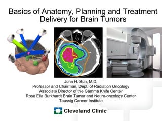 Basics of Anatomy, Planning and Treatment
         Delivery for Brain Tumors




                         John H. Suh, M.D.
       Professor and Chairman, Dept. of Radiation Oncology
          Associate Director of the Gamma Knife Center
    Rose Ella Burkhardt Brain Tumor and Neuro-oncology Center
                     Taussig Cancer Institute
 