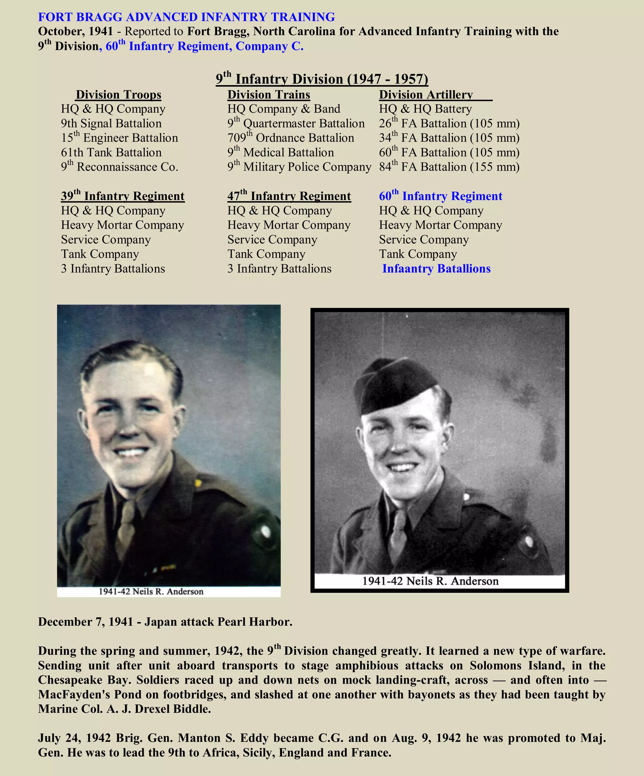 FORT BRAGG ADVANCED INFANTRY TRAINING
October, 1941 - Reported to Fort Bragg, North Carolina for Advanced Infantry Training with the
9th
Division, 60th
Infantry Regiment, Company C.
9th
Infantry Division (1947 - 1957)
Division Troops Division Trains Division Artillery
HQ & HQ Company HQ Company & Band HQ & HQ Battery
9th Signal Battalion 9th
Quartermaster Battalion 26th
FA Battalion (105 mm)
15th
Engineer Battalion 709th
Ordnance Battalion 34th
FA Battalion (105 mm)
61th Tank Battalion 9th
Medical Battalion 60th
FA Battalion (105 mm)
9th
Reconnaissance Co. 9th
Military Police Company 84th
FA Battalion (155 mm)
39th
Infantry Regiment 47th
Infantry Regiment 60th
Infantry Regiment
HQ & HQ Company HQ & HQ Company HQ & HQ Company
Heavy Mortar Company Heavy Mortar Company Heavy Mortar Company
Service Company Service Company Service Company
Tank Company Tank Company Tank Company
3 Infantry Battalions 3 Infantry Battalions 3 Infantry Battalions:
Neils: 60th
Company C
December 7, 1941 - Japan attack Pearl Harbor.
During the spring and summer, 1942, the 9th
Division changed greatly. It learned a new type of warfare.
Sending unit after unit aboard transports to stage amphibious attacks on Solomons Island, in the
Chesapeake Bay. Soldiers raced up and down nets on mock landing-craft, across — and often into —
MacFayden's Pond on footbridges, and slashed at one another with bayonets as they had been taught by
Marine Col. A. J. Drexel Biddle.
July 24, 1942 Brig. Gen. Manton S. Eddy became C.G. and on Aug. 9, 1942 he was promoted to Maj.
Gen. He was to lead the 9th to Africa, Sicily, England and France.
 