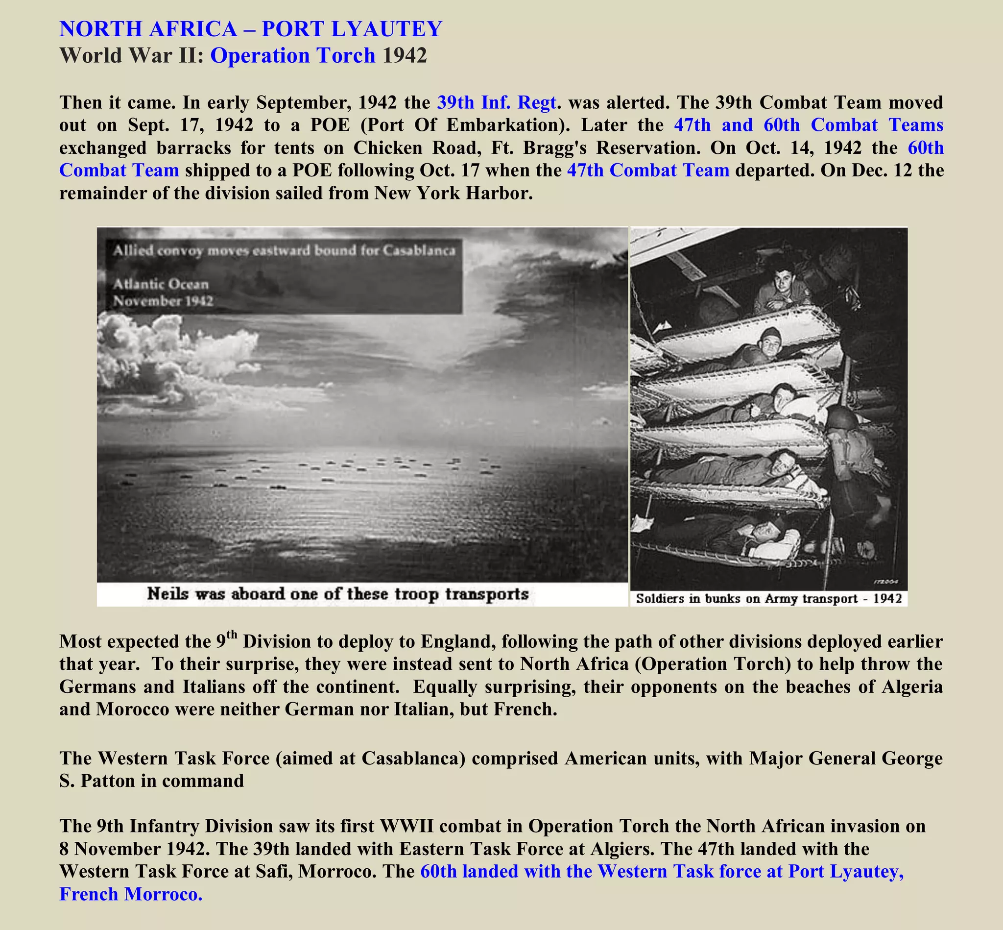 NORTH AFRICA – PORT LYAUTEY
World War II: Operation Torch 1942
Then it came. In early September, 1942 the 39th Inf. Regt. was alerted. The 39th Combat Team moved
out on Sept. 17, 1942 to a POE (Port Of Embarkation). Later the 47th and 60th Combat Teams
exchanged barracks for tents on Chicken Road, Ft. Bragg's Reservation. On Oct. 14, 1942 the 60th
Combat Team shipped to a POE following Oct. 17 when the 47th Combat Team departed New York
Harbor.
The 9th Infantry Division was among the first U.S. combat units to engage in offensive ground operations
during World War II. Only WWII invasion force launched directly from U.S.A.
Most expected the 9th
Division to deploy to England, following the path of other divisions deployed earlier
that year. To their surprise, they were instead sent to North Africa (Operation Torch) to help throw the
Germans and Italians off the continent. Equally surprising, their opponents on the beaches of Algeria
and Morocco were neither German nor Italian, but French.
The Western Task Force (aimed at Casablanca) comprised American units, with Major General George
S. Patton in command
The 9th Infantry Division saw its first WWII combat in Operation Torch the North African invasion on
8 November 1942. The 39th landed with Eastern Task Force at Algiers. The 47th landed with the
Western Task Force at Safi, Morroco. The 60th landed with the Western Task force at Port Lyautey,
French Morroco.
 