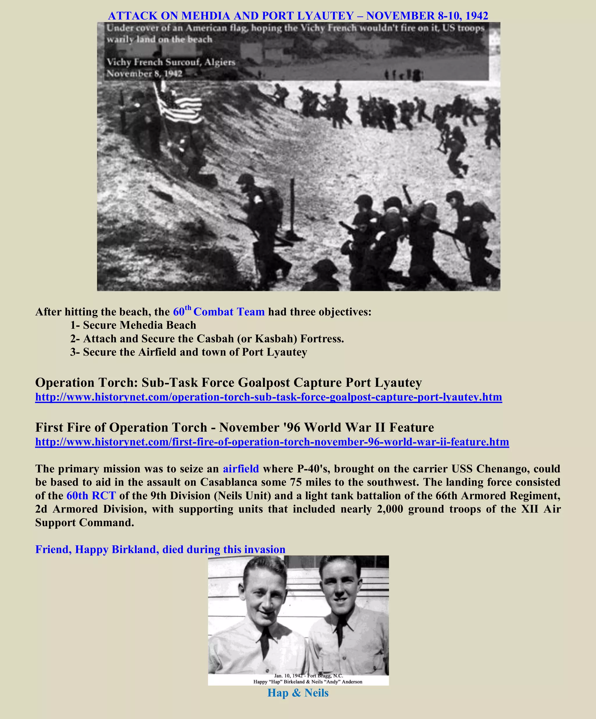 ATTACK ON MEHDIA AND PORT LYAUTEY – NOVEMBER 8-10, 1942
After hitting the beach, the 60th
Combat Team had three objectives:
1- Secure Mehedia Beach
2- Attach and Secure the Casbah (or Kasbah) Fortress.
3- Secure the Airfield and town of Port Lyautey
Operation Torch: Sub-Task Force Goalpost Capture Port Lyautey
http://www.historynet.com/operation-torch-sub-task-force-goalpost-capture-port-lyautey.htm
First Fire of Operation Torch - November '96 World War II Feature
http://www.historynet.com/first-fire-of-operation-torch-november-96-world-war-ii-feature.htm
The primary mission was to seize an airfield where P-40's, brought on the carrier USS Chenango, could
be based to aid in the assault on Casablanca some 75 miles to the southwest. The landing force consisted
of the 60th RCT of the 9th Division (Neils Unit) and a light tank battalion of the 66th Armored Regiment,
2d Armored Division, with supporting units that included nearly 2,000 ground troops of the XII Air
Support Command.
Friend, Happy Birkland, died during this invasion
Hap & Neils
 