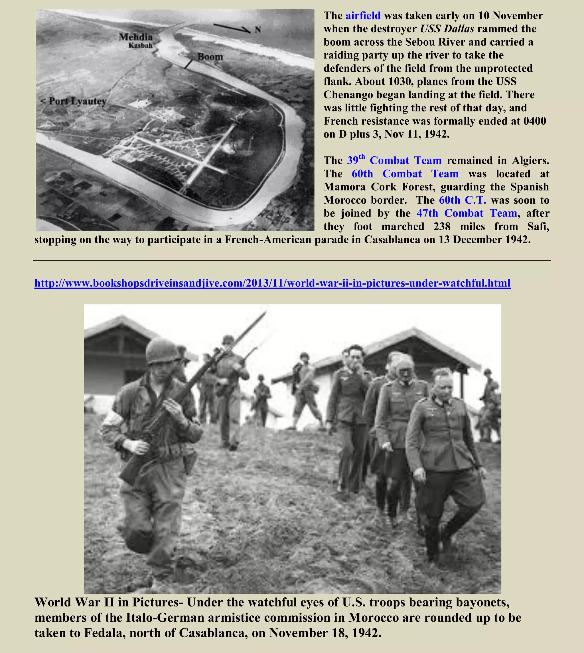 The airfield was taken early on 10 November
when the destroyer USS Dallas rammed the
boom across the Sebou River and carried a
raiding party up the river to take the
defenders of the field from the unprotected
flank. About 1030, planes from the USS
Chenango began landing at the field. There
was little fighting the rest of that day, and
French resistance was formally ended at 0400
on D plus 3, Nov 11, 1942.
The 39th
Combat Team remained in Algiers.
The 60th Combat Team was located at
Mamora Cork Forest, guarding the Spanish
Morocco border. The 60th C.T. was soon to
be joined by the 47th Combat Team, after
they foot marched 238 miles from Safi,
stopping on the way to participate in a French-American parade in Casablanca on 13 December 1942.
http://www.bookshopsdriveinsandjive.com/2013/11/world-war-ii-in-pictures-under-watchful.html
World War II in Pictures- Under the watchful eyes of U.S. troops bearing bayonets,
members of the Italo-German armistice commission in Morocco are rounded up to be
taken to Fedala, north of Casablanca, on November 18, 1942.
 