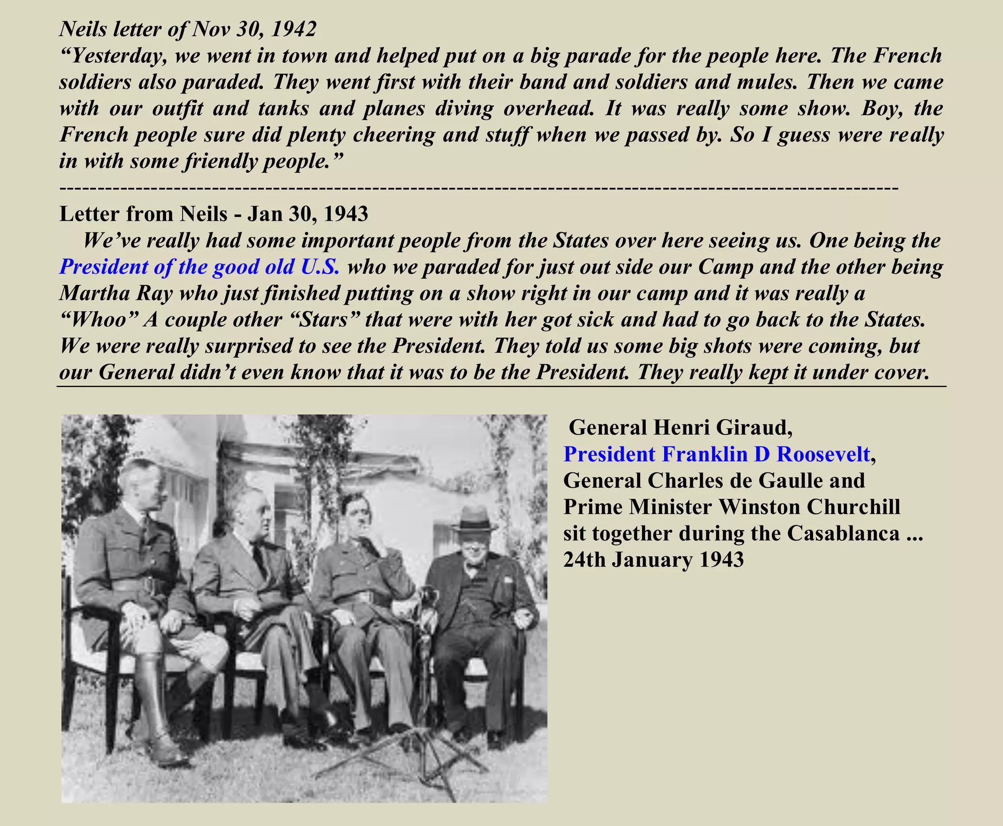 Neils letter of Nov 30, 1942
“Yesterday, we went in town and helped put on a big parade for the people here. The French
soldiers also paraded. They went first with their band and soldiers and mules. Then we came
with our outfit and tanks and planes diving overhead. It was really some show. Boy, the
French people sure did plenty cheering and stuff when we passed by. So I guess were really
in with some friendly people.”
--------------------------------------------------------------------------------------------------------------
https://www.youtube.com/watch?v=Hkrq5pctBO0
Letter from Neils - Jan 30, 1943
We’ve really had some important people from the States over here seeing us. One being the
President of the good old U.S. who we paraded for just outside our Camp and the other being
Martha Ray who just finished putting on a show right in our camp and it was really a
“Whoo” A couple other “Stars” that were with her got sick and had to go back to the States.
We were really surprised to see the President. They told us some big shots were coming, but
our General didn’t even know that it was to be the President. They really kept it under cover.
http://en.wikipedia.org/wiki/Casablanca_Conference
General Henri Giraud,
President Franklin D Roosevelt,
General Charles de Gaulle and
Prime Minister Winston Churchill
sit together during the Casablanca ...
24th January 1943
World War II North Africa
https://www.youtube.com/watch?v=VnHgj_eYzuI
Not about the 9th
Division but a good overview of Tunisia
 